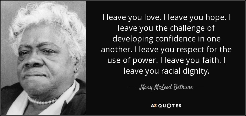 I leave you love. I leave you hope. I leave you the challenge of developing confidence in one another. I leave you respect for the use of power. I leave you faith. I leave you racial dignity. - Mary McLeod Bethune