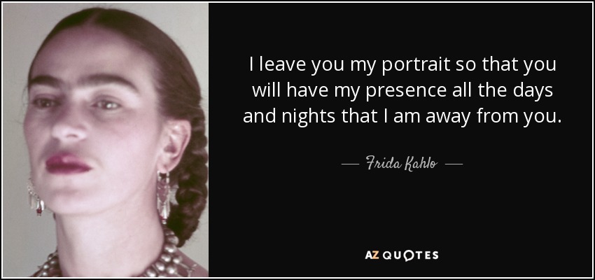 I leave you my portrait so that you will have my presence all the days and nights that I am away from you. - Frida Kahlo