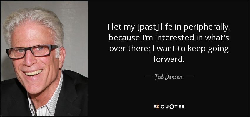 I let my [past] life in peripherally, because I'm interested in what's over there; I want to keep going forward. - Ted Danson