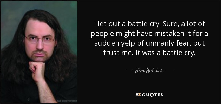 I let out a battle cry. Sure, a lot of people might have mistaken it for a sudden yelp of unmanly fear, but trust me. It was a battle cry. - Jim Butcher