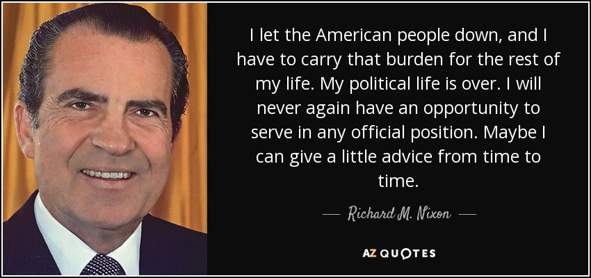 I let the American people down, and I have to carry that burden for the rest of my life. My political life is over. I will never again have an opportunity to serve in any official position. Maybe I can give a little advice from time to time. - Richard M. Nixon