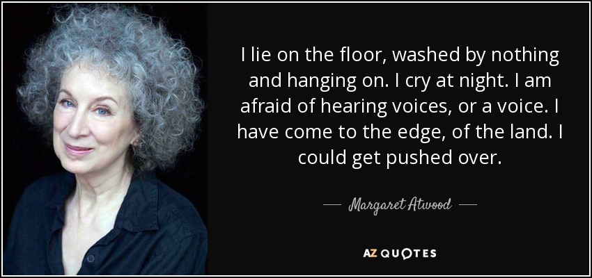I lie on the floor, washed by nothing and hanging on. I cry at night. I am afraid of hearing voices, or a voice. I have come to the edge, of the land. I could get pushed over. - Margaret Atwood