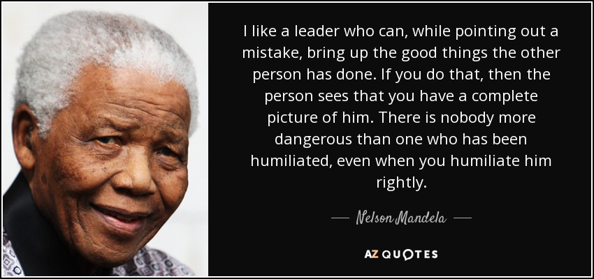 I like a leader who can, while pointing out a mistake, bring up the good things the other person has done. If you do that, then the person sees that you have a complete picture of him. There is nobody more dangerous than one who has been humiliated, even when you humiliate him rightly. - Nelson Mandela