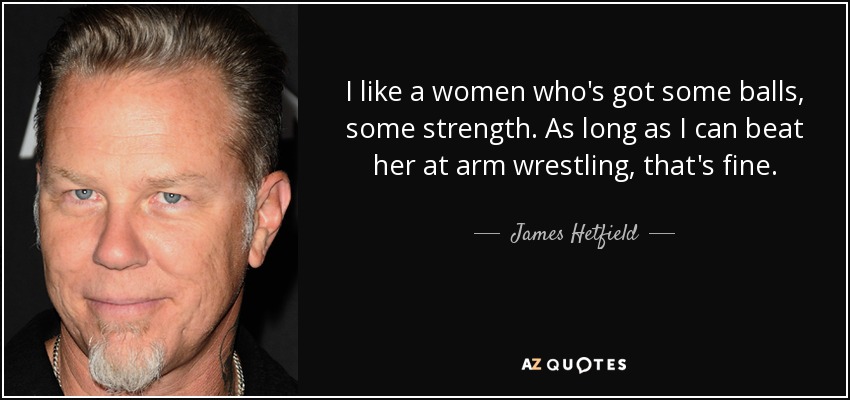 I like a women who's got some balls, some strength. As long as I can beat her at arm wrestling, that's fine. - James Hetfield