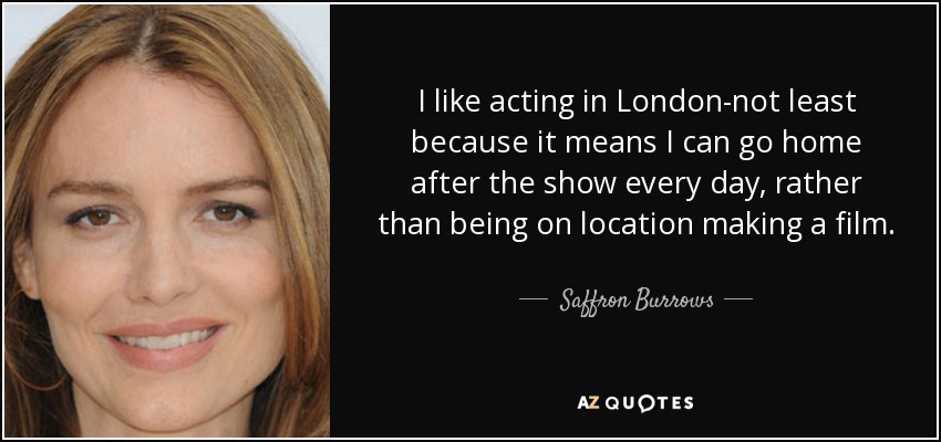 I like acting in London-not least because it means I can go home after the show every day, rather than being on location making a film. - Saffron Burrows