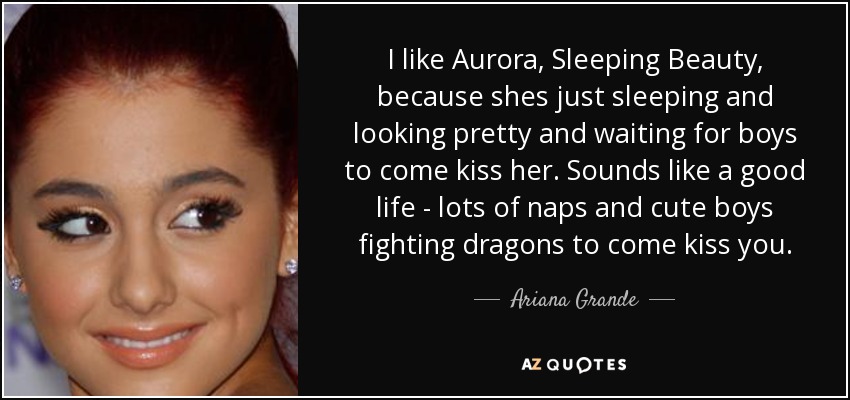 I like Aurora, Sleeping Beauty, because shes just sleeping and looking pretty and waiting for boys to come kiss her. Sounds like a good life - lots of naps and cute boys fighting dragons to come kiss you. - Ariana Grande