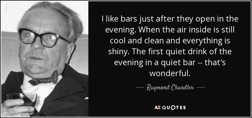 I like bars just after they open in the evening. When the air inside is still cool and clean and everything is shiny. The first quiet drink of the evening in a quiet bar -- that's wonderful. - Raymond Chandler