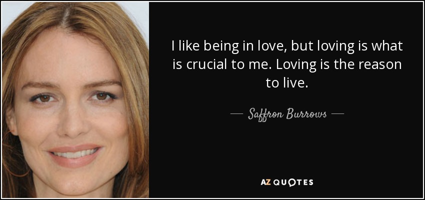 I like being in love, but loving is what is crucial to me. Loving is the reason to live. - Saffron Burrows