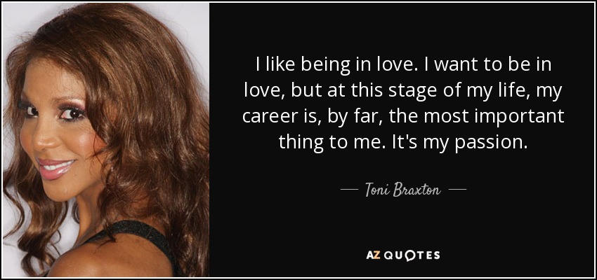 I like being in love. I want to be in love, but at this stage of my life, my career is, by far, the most important thing to me. It's my passion. - Toni Braxton