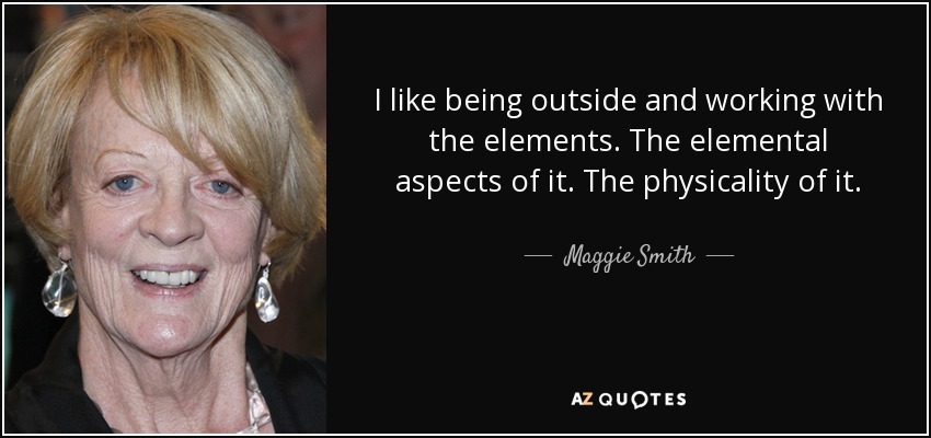 I like being outside and working with the elements. The elemental aspects of it. The physicality of it. - Maggie Smith