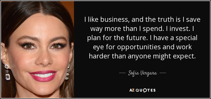 I like business, and the truth is I save way more than I spend. I invest. I plan for the future. I have a special eye for opportunities and work harder than anyone might expect. - Sofia Vergara