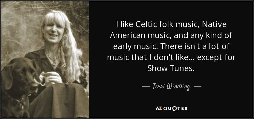 I like Celtic folk music, Native American music, and any kind of early music. There isn't a lot of music that I don't like... except for Show Tunes. - Terri Windling