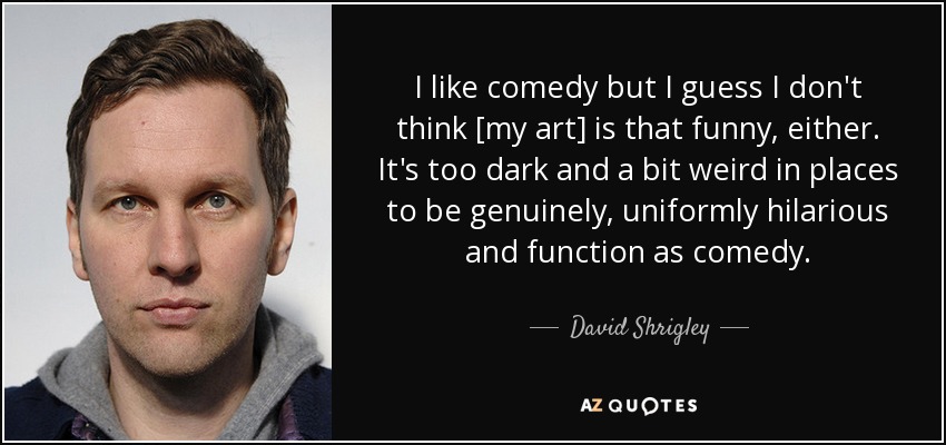 I like comedy but I guess I don't think [my art] is that funny, either. It's too dark and a bit weird in places to be genuinely, uniformly hilarious and function as comedy. - David Shrigley