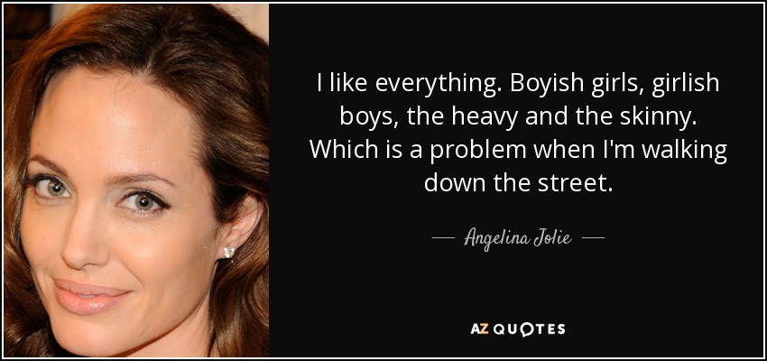 I like everything. Boyish girls, girlish boys, the heavy and the skinny. Which is a problem when I'm walking down the street. - Angelina Jolie