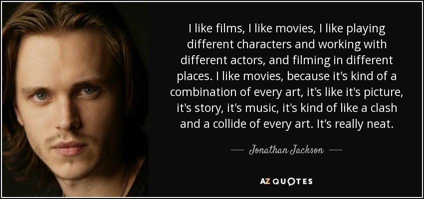 I like films, I like movies, I like playing different characters and working with different actors, and filming in different places. I like movies, because it's kind of a combination of every art, it's like it's picture, it's story, it's music, it's kind of like a clash and a collide of every art. It's really neat. - Jonathan Jackson
