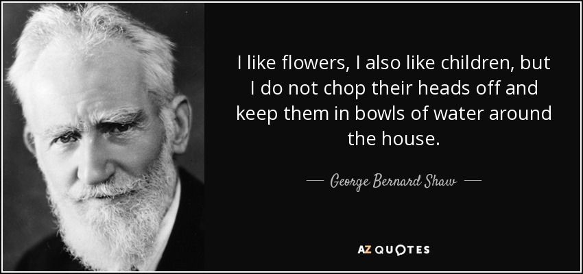 I like flowers, I also like children, but I do not chop their heads off and keep them in bowls of water around the house. - George Bernard Shaw