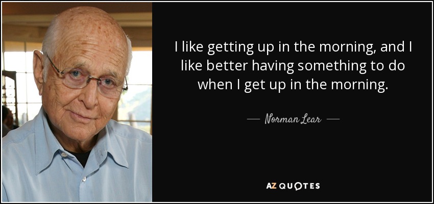 I like getting up in the morning, and I like better having something to do when I get up in the morning. - Norman Lear