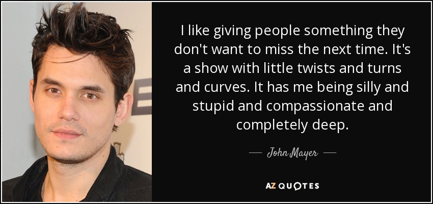 I like giving people something they don't want to miss the next time. It's a show with little twists and turns and curves. It has me being silly and stupid and compassionate and completely deep. - John Mayer