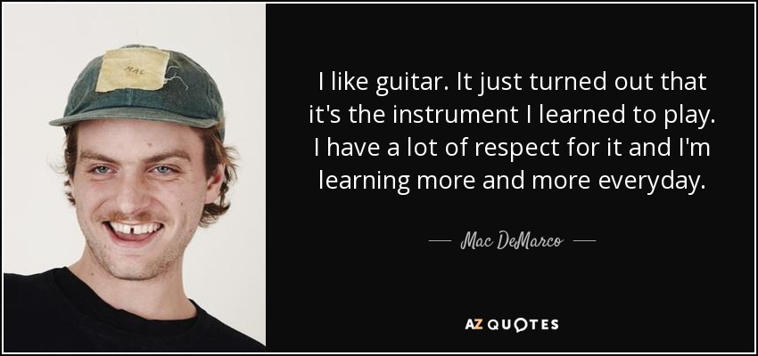 I like guitar. It just turned out that it's the instrument I learned to play. I have a lot of respect for it and I'm learning more and more everyday. - Mac DeMarco