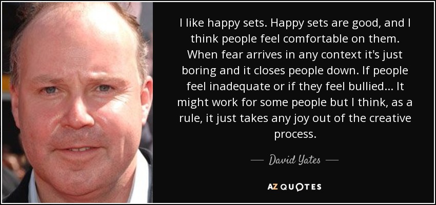 I like happy sets. Happy sets are good, and I think people feel comfortable on them. When fear arrives in any context it's just boring and it closes people down. If people feel inadequate or if they feel bullied... It might work for some people but I think, as a rule, it just takes any joy out of the creative process. - David Yates