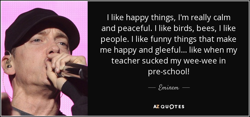 I like happy things, I'm really calm and peaceful. I like birds, bees, I like people. I like funny things that make me happy and gleeful... like when my teacher sucked my wee-wee in pre-school! - Eminem