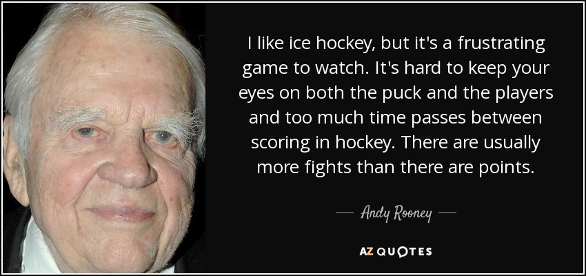 I like ice hockey, but it's a frustrating game to watch. It's hard to keep your eyes on both the puck and the players and too much time passes between scoring in hockey. There are usually more fights than there are points. - Andy Rooney