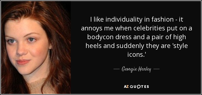 I like individuality in fashion - it annoys me when celebrities put on a bodycon dress and a pair of high heels and suddenly they are 'style icons.' - Georgie Henley