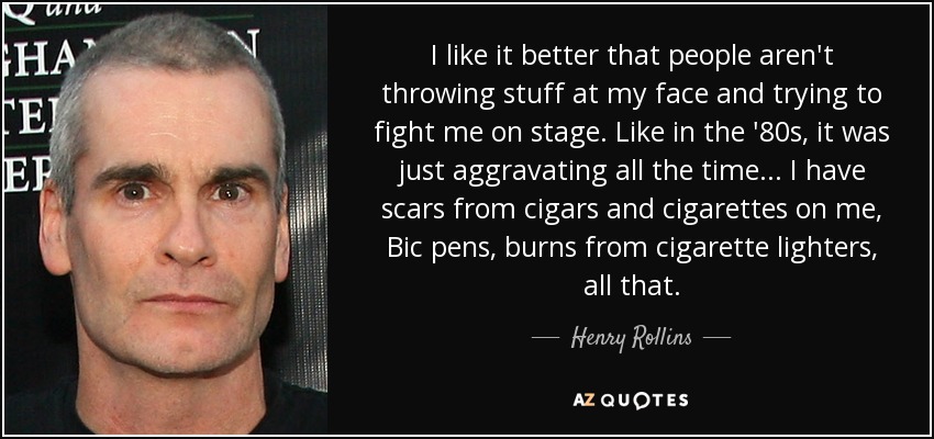 I like it better that people aren't throwing stuff at my face and trying to fight me on stage. Like in the '80s, it was just aggravating all the time... I have scars from cigars and cigarettes on me, Bic pens, burns from cigarette lighters, all that. - Henry Rollins