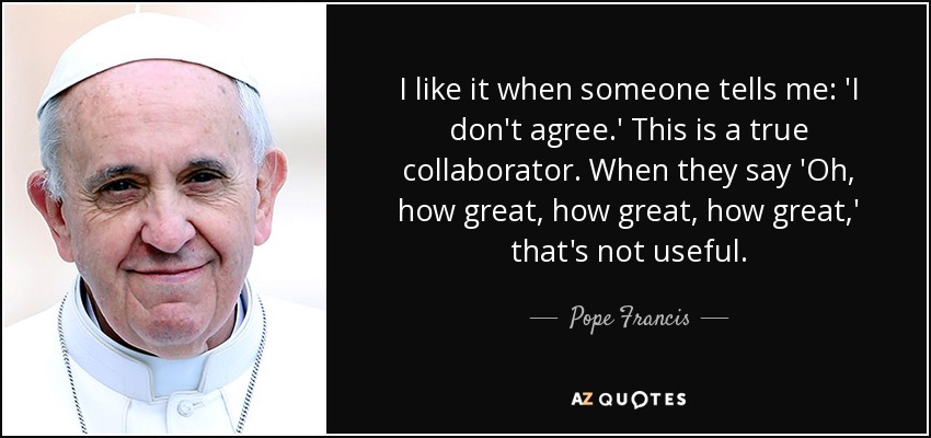 I like it when someone tells me: 'I don't agree.' This is a true collaborator. When they say 'Oh, how great, how great, how great,' that's not useful. - Pope Francis