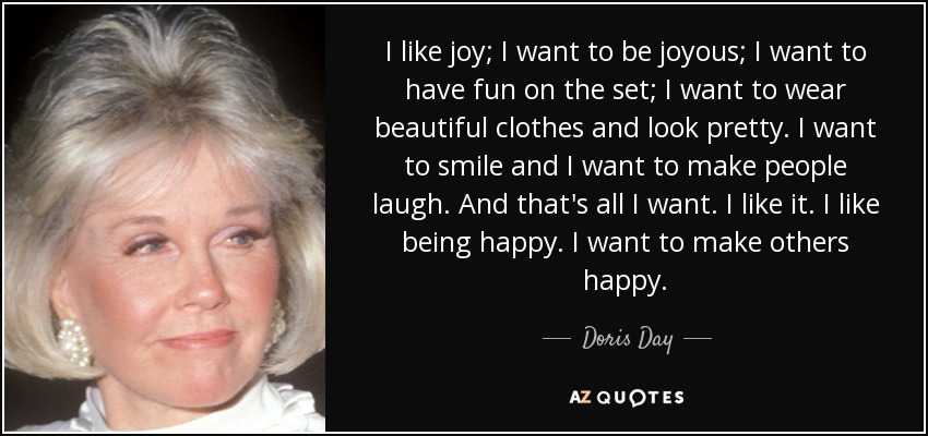 I like joy; I want to be joyous; I want to have fun on the set; I want to wear beautiful clothes and look pretty. I want to smile and I want to make people laugh. And that's all I want. I like it. I like being happy. I want to make others happy. - Doris Day