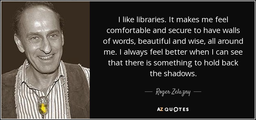 I like libraries. It makes me feel comfortable and secure to have walls of words, beautiful and wise, all around me. I always feel better when I can see that there is something to hold back the shadows. - Roger Zelazny