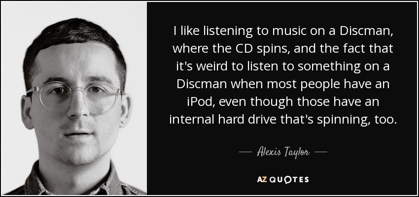 I like listening to music on a Discman, where the CD spins, and the fact that it's weird to listen to something on a Discman when most people have an iPod, even though those have an internal hard drive that's spinning, too. - Alexis Taylor