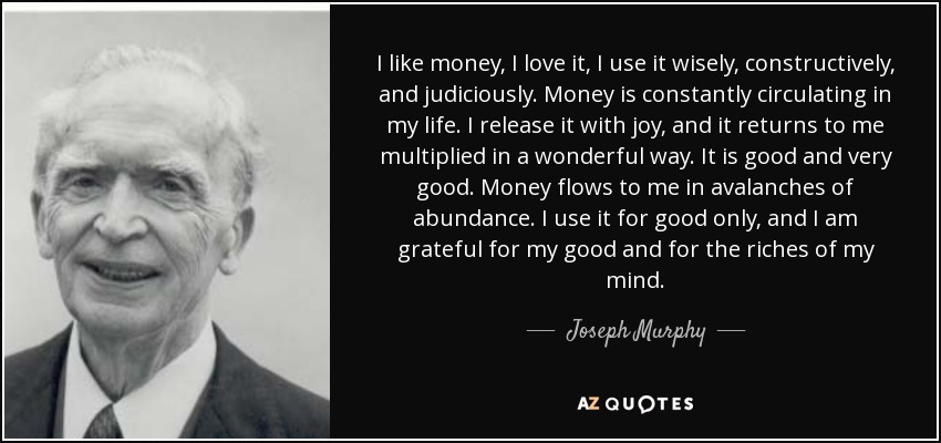 I like money, I love it, I use it wisely, constructively, and judiciously. Money is constantly circulating in my life. I release it with joy, and it returns to me multiplied in a wonderful way. It is good and very good. Money flows to me in avalanches of abundance. I use it for good only, and I am grateful for my good and for the riches of my mind. - Joseph Murphy