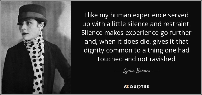 I like my human experience served up with a little silence and restraint. Silence makes experience go further and, when it does die, gives it that dignity common to a thing one had touched and not ravished - Djuna Barnes