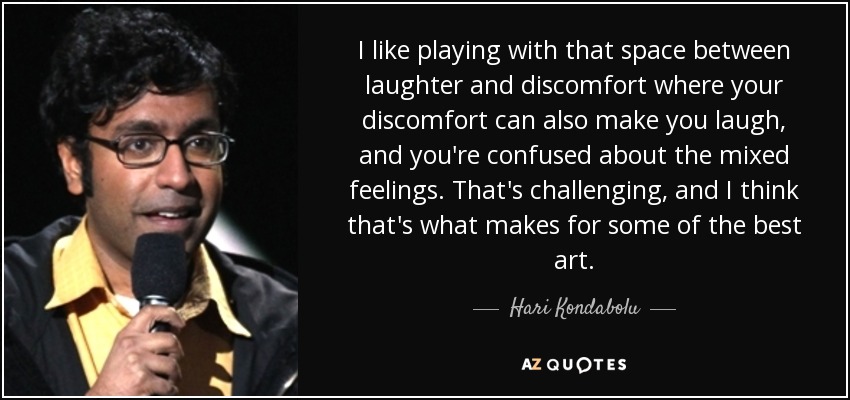I like playing with that space between laughter and discomfort where your discomfort can also make you laugh, and you're confused about the mixed feelings. That's challenging, and I think that's what makes for some of the best art. - Hari Kondabolu