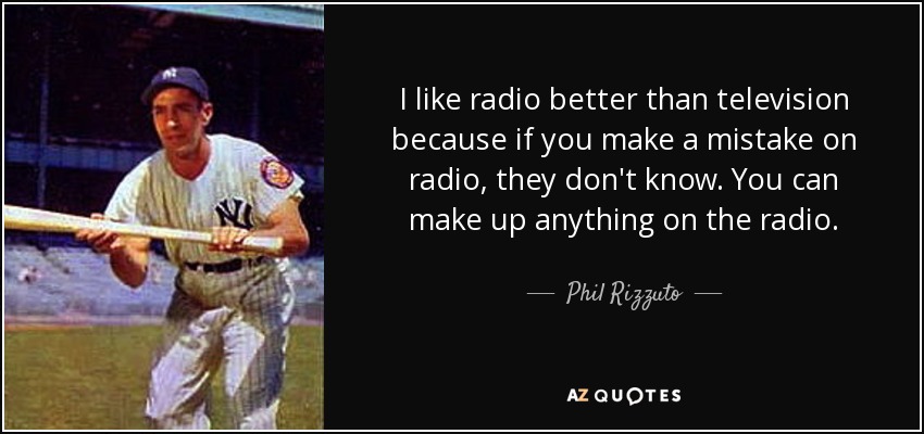 I like radio better than television because if you make a mistake on radio, they don't know. You can make up anything on the radio. - Phil Rizzuto