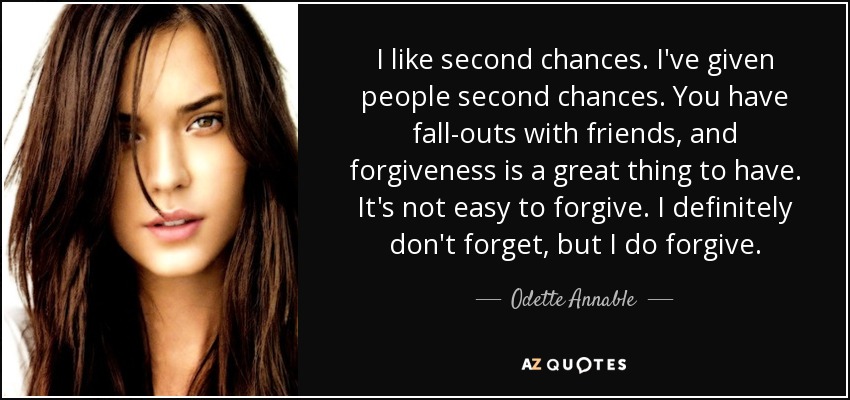 I like second chances. I've given people second chances. You have fall-outs with friends, and forgiveness is a great thing to have. It's not easy to forgive. I definitely don't forget, but I do forgive. - Odette Annable