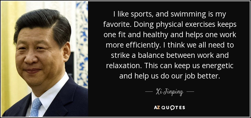 I like sports, and swimming is my favorite. Doing physical exercises keeps one fit and healthy and helps one work more efficiently. I think we all need to strike a balance between work and relaxation. This can keep us energetic and help us do our job better. - Xi Jinping