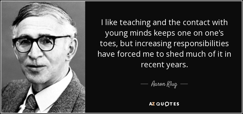 I like teaching and the contact with young minds keeps one on one's toes, but increasing responsibilities have forced me to shed much of it in recent years. - Aaron Klug