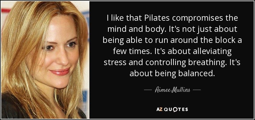 I like that Pilates compromises the mind and body. It's not just about being able to run around the block a few times. It's about alleviating stress and controlling breathing. It's about being balanced. - Aimee Mullins