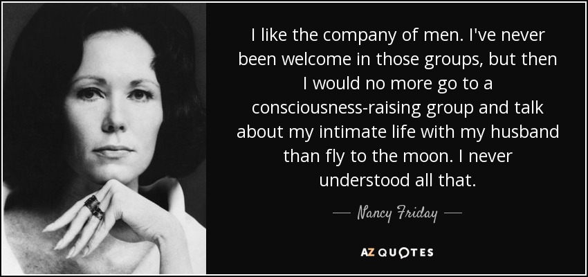 I like the company of men. I've never been welcome in those groups, but then I would no more go to a consciousness-raising group and talk about my intimate life with my husband than fly to the moon. I never understood all that. - Nancy Friday