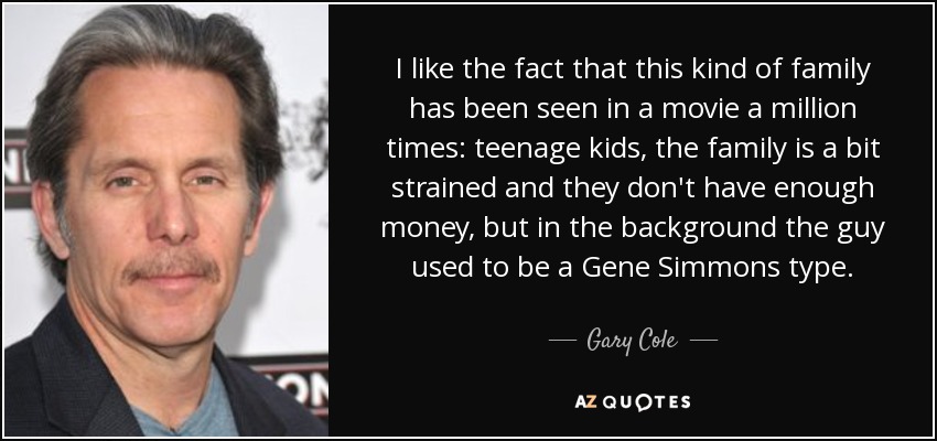I like the fact that this kind of family has been seen in a movie a million times: teenage kids, the family is a bit strained and they don't have enough money, but in the background the guy used to be a Gene Simmons type. - Gary Cole