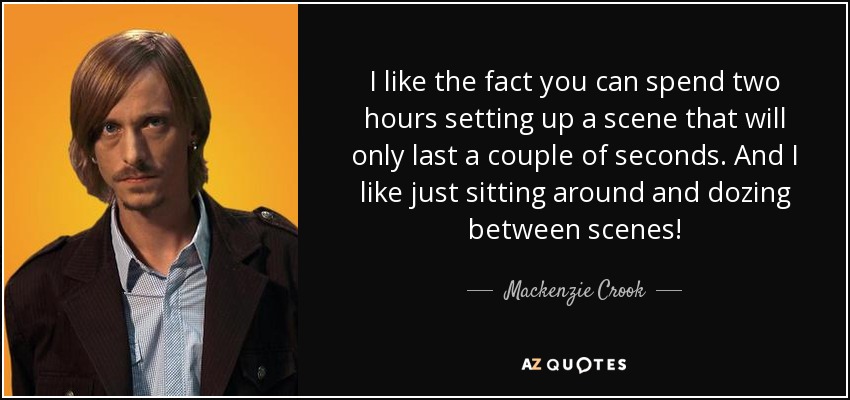 I like the fact you can spend two hours setting up a scene that will only last a couple of seconds. And I like just sitting around and dozing between scenes! - Mackenzie Crook