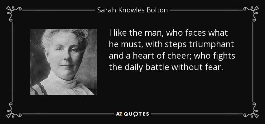 I like the man, who faces what he must, with steps triumphant and a heart of cheer; who fights the daily battle without fear. - Sarah Knowles Bolton