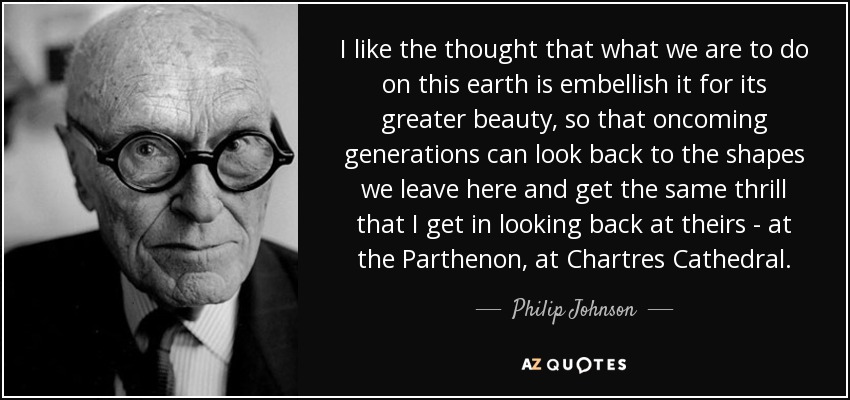 I like the thought that what we are to do on this earth is embellish it for its greater beauty, so that oncoming generations can look back to the shapes we leave here and get the same thrill that I get in looking back at theirs - at the Parthenon, at Chartres Cathedral. - Philip Johnson