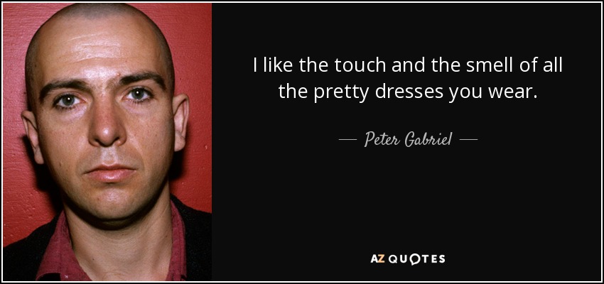 I like the touch and the smell of all the pretty dresses you wear. - Peter Gabriel