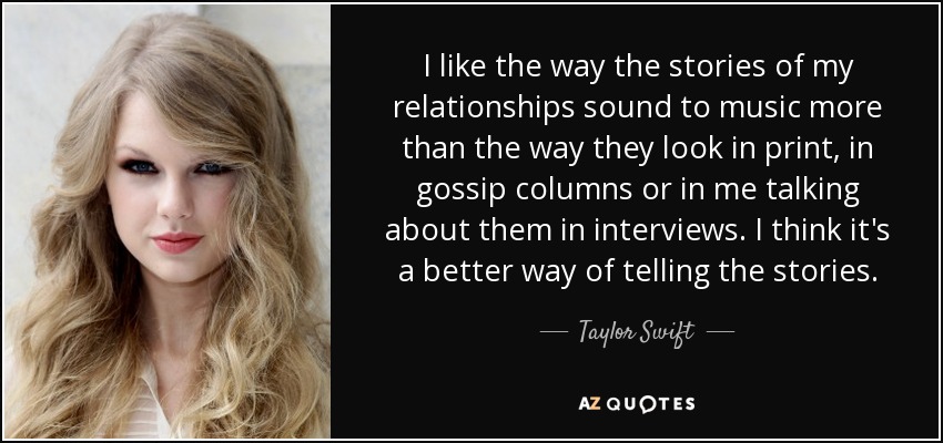 I like the way the stories of my relationships sound to music more than the way they look in print, in gossip columns or in me talking about them in interviews. I think it's a better way of telling the stories. - Taylor Swift