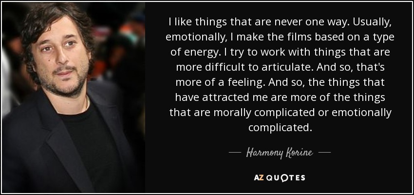 I like things that are never one way. Usually, emotionally, I make the films based on a type of energy. I try to work with things that are more difficult to articulate. And so, that's more of a feeling. And so, the things that have attracted me are more of the things that are morally complicated or emotionally complicated. - Harmony Korine
