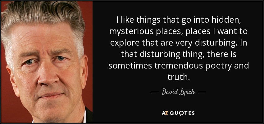I like things that go into hidden, mysterious places, places I want to explore that are very disturbing. In that disturbing thing, there is sometimes tremendous poetry and truth. - David Lynch