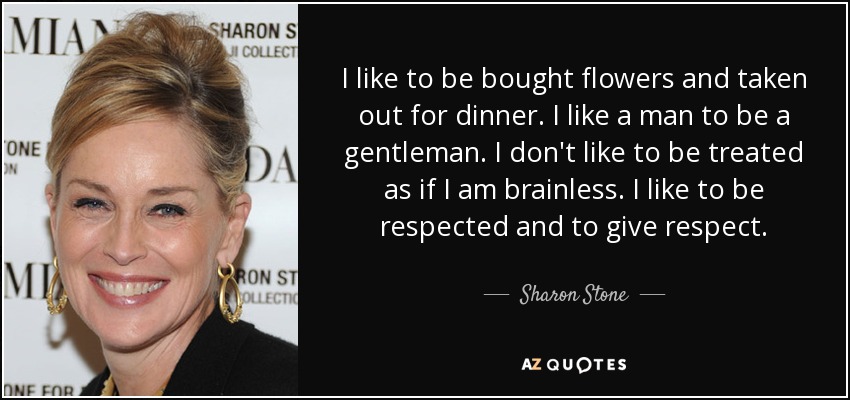 I like to be bought flowers and taken out for dinner. I like a man to be a gentleman. I don't like to be treated as if I am brainless. I like to be respected and to give respect. - Sharon Stone
